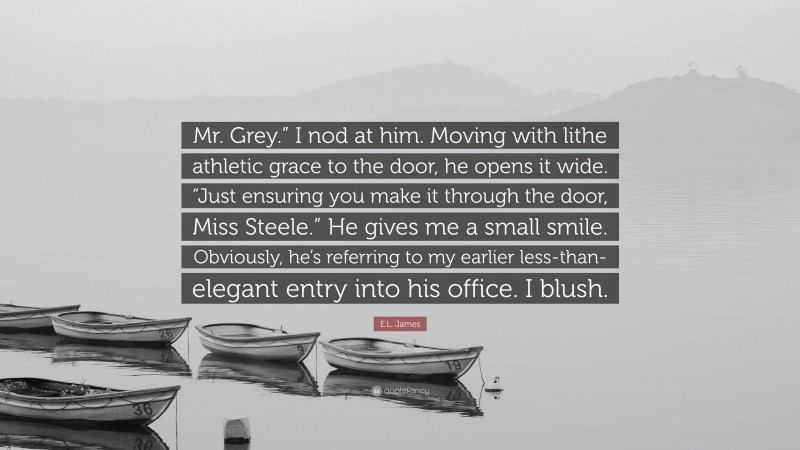 E.L. James Quote: “Mr. Grey.” I nod at him. Moving with lithe athletic grace to the door, he opens it wide. “Just ensuring you make it through the door, Miss Steele.” He gives me a small smile. Obviously, he’s referring to my earlier less-than-elegant entry into his office. I blush.”