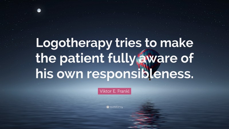 Viktor E. Frankl Quote: “Logotherapy tries to make the patient fully aware of his own responsibleness.”