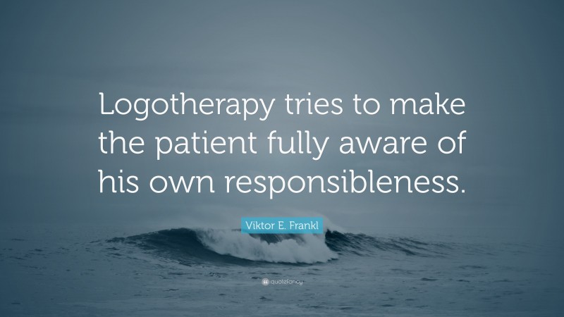 Viktor E. Frankl Quote: “Logotherapy tries to make the patient fully aware of his own responsibleness.”