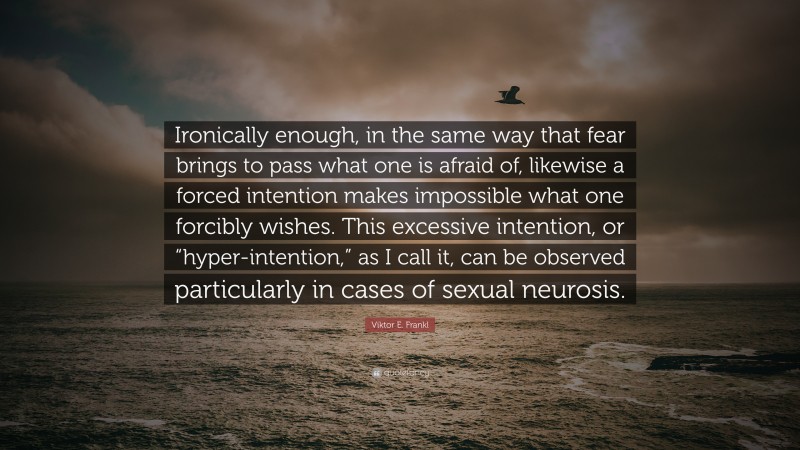Viktor E. Frankl Quote: “Ironically enough, in the same way that fear brings to pass what one is afraid of, likewise a forced intention makes impossible what one forcibly wishes. This excessive intention, or “hyper-intention,” as I call it, can be observed particularly in cases of sexual neurosis.”