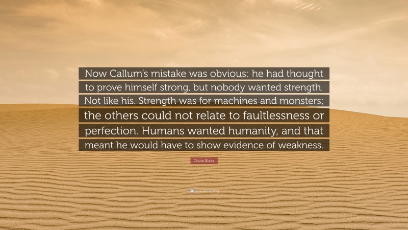 Olivie Blake Quote: “Now Callum’s mistake was obvious: he had thought to prove himself strong, but nobody wanted strength. Not like his. Strength was for machines and monsters; the others could not relate to faultlessness or perfection. Humans wanted humanity, and that meant he would have to show evidence of weakness.”