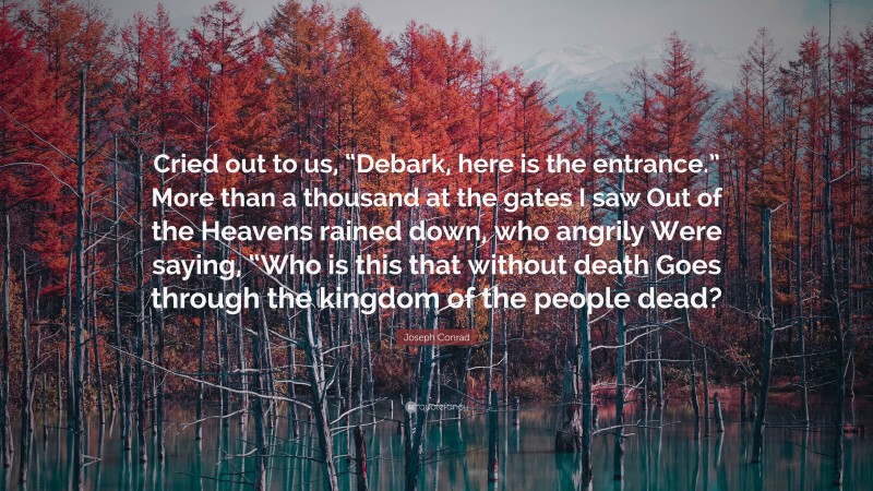 Joseph Conrad Quote: “Cried out to us, “Debark, here is the entrance.” More than a thousand at the gates I saw Out of the Heavens rained down, who angrily Were saying, “Who is this that without death Goes through the kingdom of the people dead?”