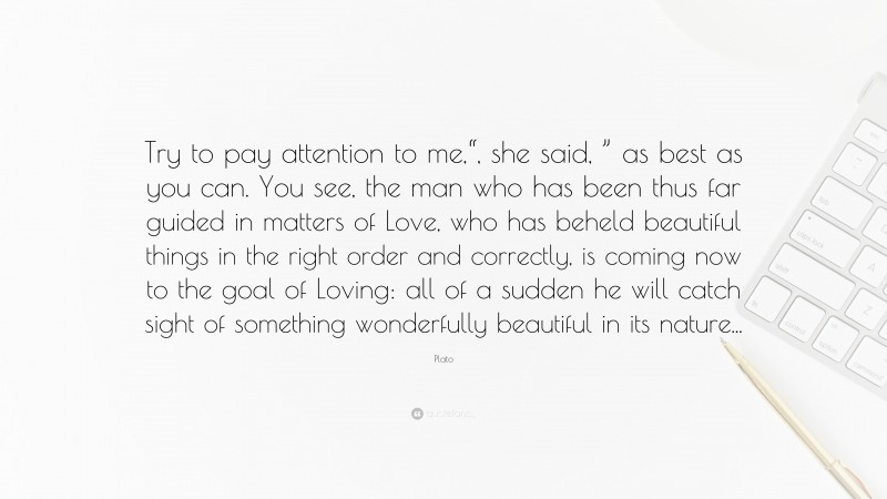 Plato Quote: “Try to pay attention to me,“, she said, ” as best as you can. You see, the man who has been thus far guided in matters of Love, who has beheld beautiful things in the right order and correctly, is coming now to the goal of Loving: all of a sudden he will catch sight of something wonderfully beautiful in its nature...”