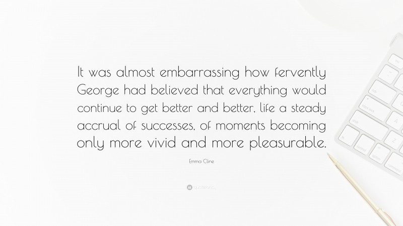 Emma Cline Quote: “It was almost embarrassing how fervently George had believed that everything would continue to get better and better, life a steady accrual of successes, of moments becoming only more vivid and more pleasurable.”