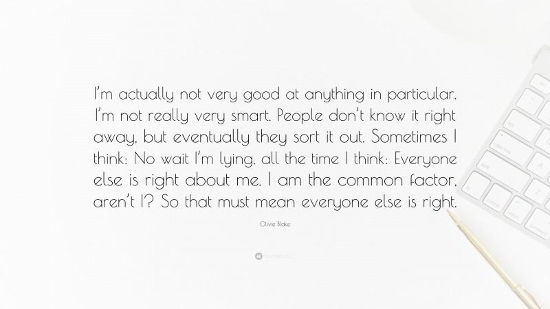 Olivie Blake Quote: “I’m actually not very good at anything in particular. I’m not really very smart. People don’t know it right away, but eventually they sort it out. Sometimes I think: No wait I’m lying, all the time I think: Everyone else is right about me. I am the common factor, aren’t I? So that must mean everyone else is right.”