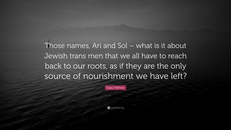 Isaac Fellman Quote: “Those names, Ari and Sol – what is it about Jewish trans men that we all have to reach back to our roots, as if they are the only source of nourishment we have left?”