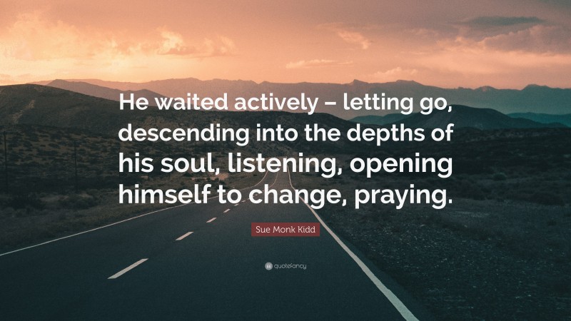 Sue Monk Kidd Quote: “He waited actively – letting go, descending into the depths of his soul, listening, opening himself to change, praying.”