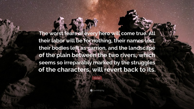 Homer Quote: “The worst fears of every hero will come true. All their labor will be for nothing, their names lost, their bodies left as carrion, and the landscape of the plain between the two rivers, which seems so irreparably marked by the struggles of the characters, will revert back to its.”