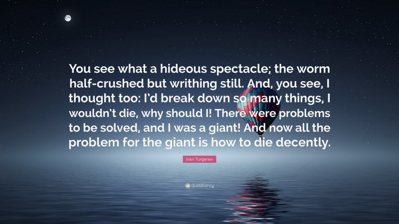 Ivan Turgenev Quote: “You see what a hideous spectacle; the worm half-crushed but writhing still. And, you see, I thought too: I’d break down so many things, I wouldn’t die, why should I! There were problems to be solved, and I was a giant! And now all the problem for the giant is how to die decently.”