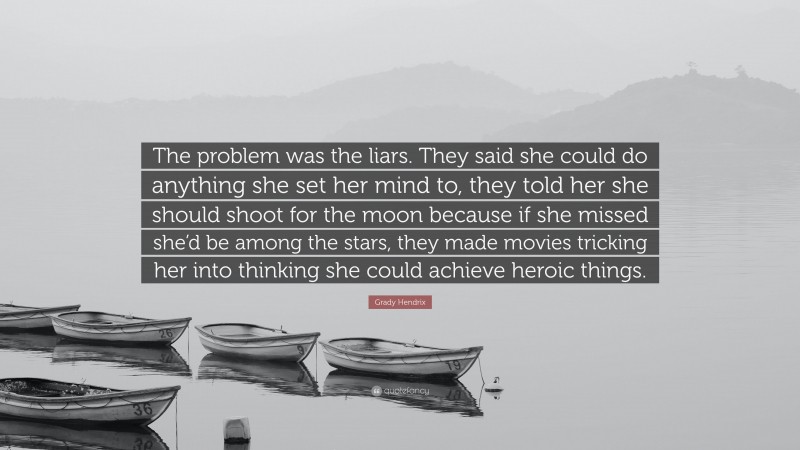 Grady Hendrix Quote: “The problem was the liars. They said she could do anything she set her mind to, they told her she should shoot for the moon because if she missed she’d be among the stars, they made movies tricking her into thinking she could achieve heroic things.”