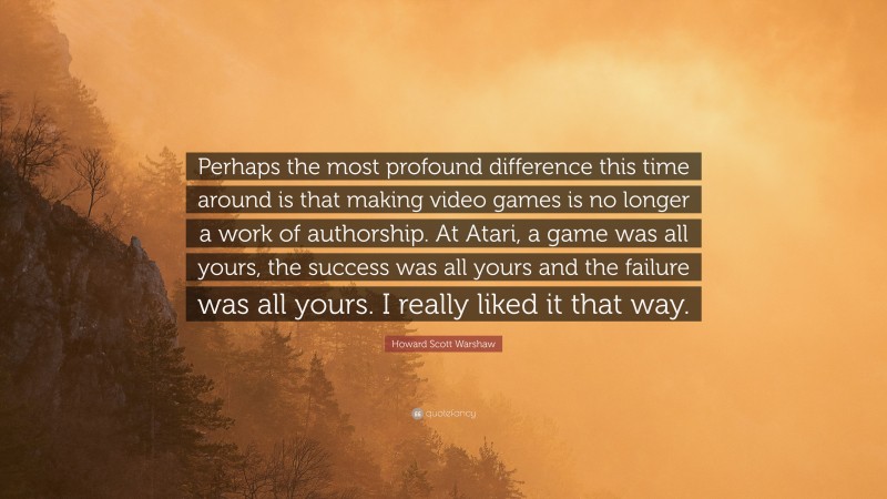 Howard Scott Warshaw Quote: “Perhaps the most profound difference this time around is that making video games is no longer a work of authorship. At Atari, a game was all yours, the success was all yours and the failure was all yours. I really liked it that way.”