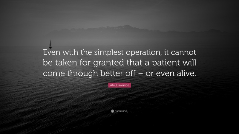 Atul Gawande Quote: “Even with the simplest operation, it cannot be taken for granted that a patient will come through better off – or even alive.”