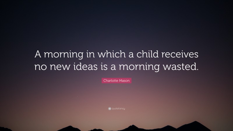 Charlotte Mason Quote: “A morning in which a child receives no new ideas is a morning wasted.”