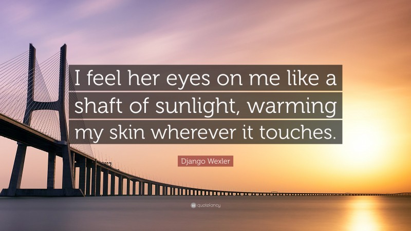Django Wexler Quote: “I feel her eyes on me like a shaft of sunlight, warming my skin wherever it touches.”
