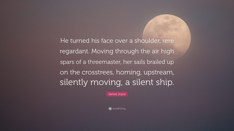 James Joyce Quote: “He turned his face over a shoulder, rere regardant. Moving through the air high spars of a threemaster, her sails brailed up on the crosstrees, homing, upstream, silently moving, a silent ship.”