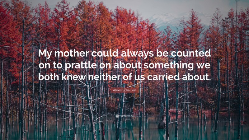 Alexis Schaitkin Quote: “My mother could always be counted on to prattle on about something we both knew neither of us carried about.”