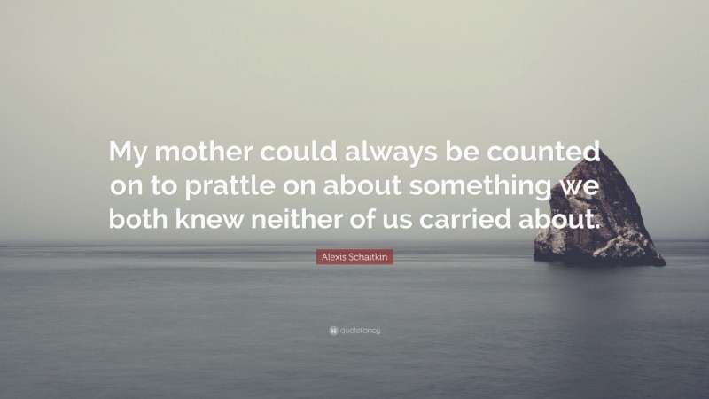 Alexis Schaitkin Quote: “My mother could always be counted on to prattle on about something we both knew neither of us carried about.”