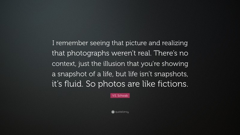 V.E. Schwab Quote: “I remember seeing that picture and realizing that photographs weren’t real. There’s no context, just the illusion that you’re showing a snapshot of a life, but life isn’t snapshots, it’s fluid. So photos are like fictions.”