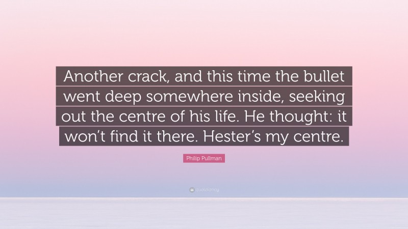 Philip Pullman Quote: “Another crack, and this time the bullet went deep somewhere inside, seeking out the centre of his life. He thought: it won’t find it there. Hester’s my centre.”