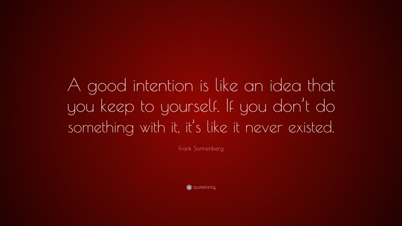 Frank Sonnenberg Quote: “A good intention is like an idea that you keep to yourself. If you don’t do something with it, it’s like it never existed.”