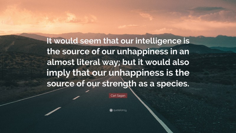 Carl Sagan Quote: “It would seem that our intelligence is the source of our unhappiness in an almost literal way; but it would also imply that our unhappiness is the source of our strength as a species.”