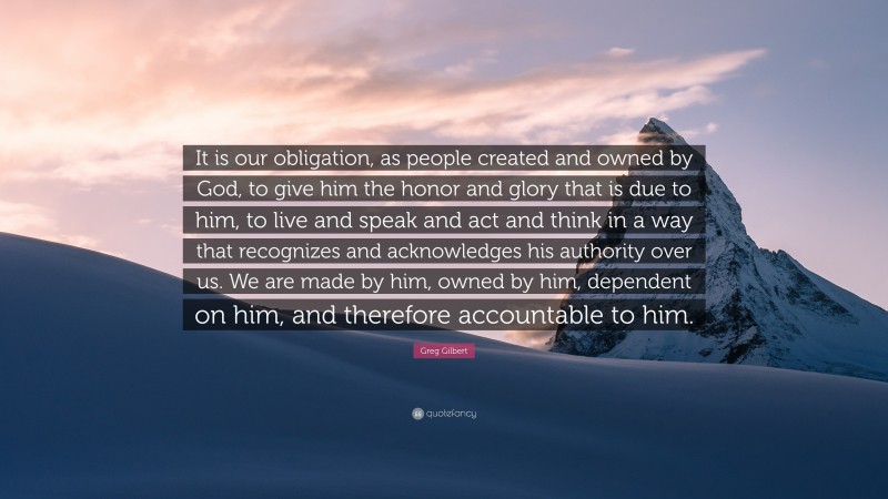 Greg Gilbert Quote: “It is our obligation, as people created and owned by God, to give him the honor and glory that is due to him, to live and speak and act and think in a way that recognizes and acknowledges his authority over us. We are made by him, owned by him, dependent on him, and therefore accountable to him.”