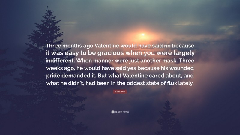 Alexis Hall Quote: “Three months ago Valentine would have said no because it was easy to be gracious when you were largely indifferent. When manner were just another mask. Three weeks ago, he would have said yes because his wounded pride demanded it. But what Valentine cared about, and what he didn’t, had been in the oddest state of flux lately.”