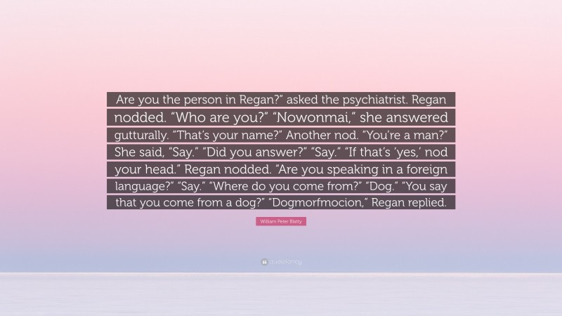 William Peter Blatty Quote: “Are you the person in Regan?” asked the psychiatrist. Regan nodded. “Who are you?” “Nowonmai,” she answered gutturally. “That’s your name?” Another nod. “You’re a man?” She said, “Say.” “Did you answer?” “Say.” “If that’s ‘yes,’ nod your head.” Regan nodded. “Are you speaking in a foreign language?” “Say.” “Where do you come from?” “Dog.” “You say that you come from a dog?” “Dogmorfmocion,” Regan replied.”