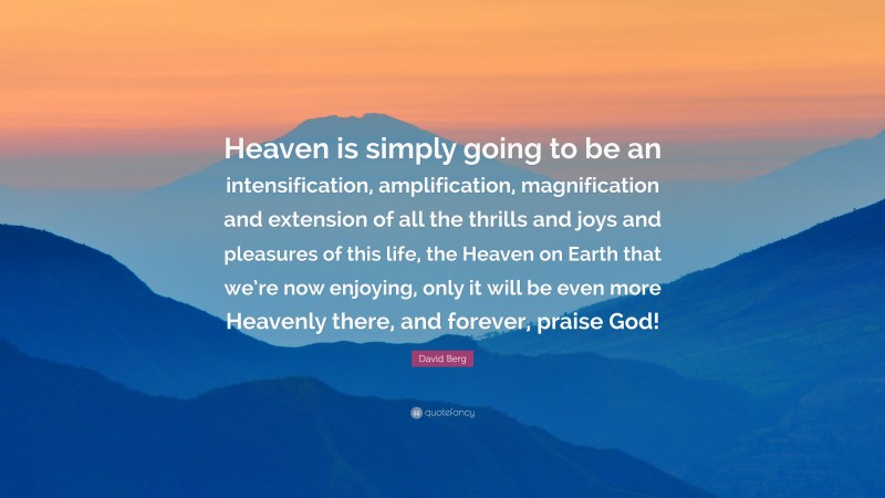 David Berg Quote: “Heaven is simply going to be an intensification, amplification, magnification and extension of all the thrills and joys and pleasures of this life, the Heaven on Earth that we’re now enjoying, only it will be even more Heavenly there, and forever, praise God!”