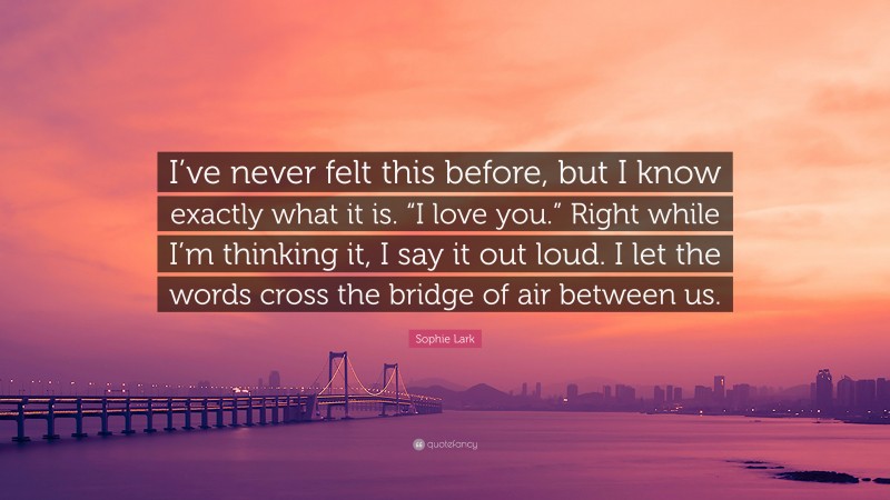 Sophie Lark Quote: “I’ve never felt this before, but I know exactly what it is. “I love you.” Right while I’m thinking it, I say it out loud. I let the words cross the bridge of air between us.”