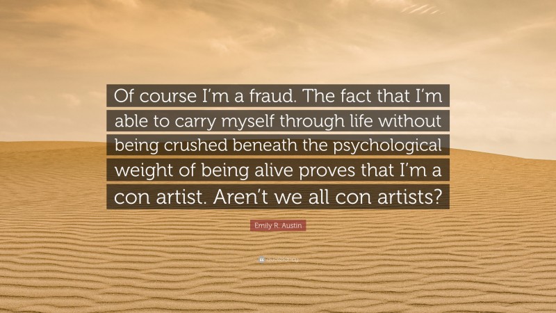 Emily R. Austin Quote: “Of course I’m a fraud. The fact that I’m able to carry myself through life without being crushed beneath the psychological weight of being alive proves that I’m a con artist. Aren’t we all con artists?”
