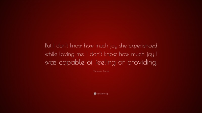 Sherman Alexie Quote: “But I don’t know how much joy she experienced while loving me. I don’t know how much joy I was capable of feeling or providing.”