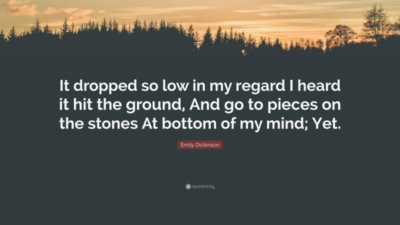 Emily Dickinson Quote: “It dropped so low in my regard I heard it hit the ground, And go to pieces on the stones At bottom of my mind; Yet.”