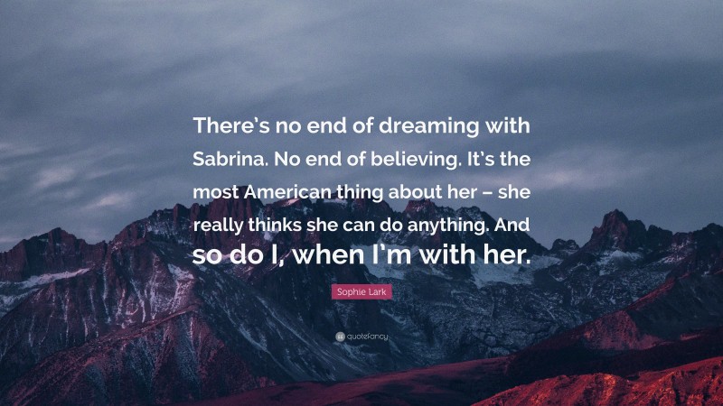 Sophie Lark Quote: “There’s no end of dreaming with Sabrina. No end of believing. It’s the most American thing about her – she really thinks she can do anything. And so do I, when I’m with her.”