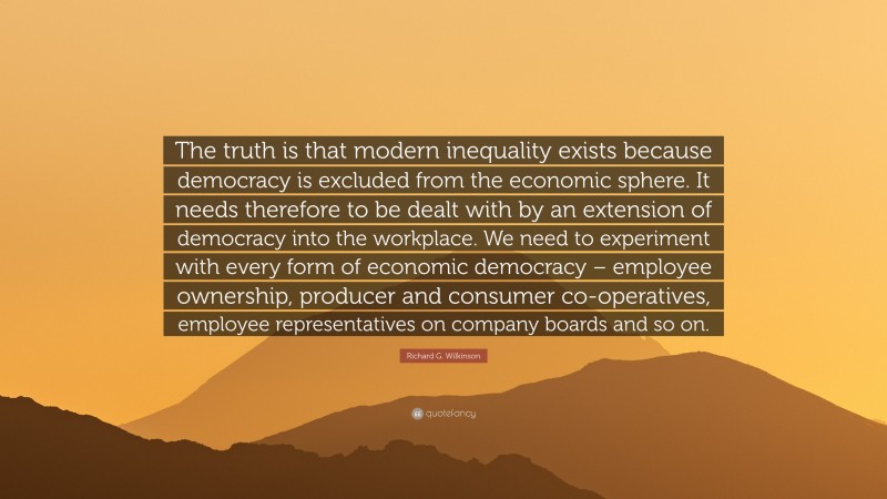 Richard G. Wilkinson Quote: “The truth is that modern inequality exists because democracy is excluded from the economic sphere. It needs therefore to be dealt with by an extension of democracy into the workplace. We need to experiment with every form of economic democracy – employee ownership, producer and consumer co-operatives, employee representatives on company boards and so on.”