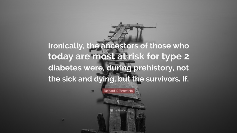 Richard K. Bernstein Quote: “Ironically, the ancestors of those who today are most at risk for type 2 diabetes were, during prehistory, not the sick and dying, but the survivors. If.”