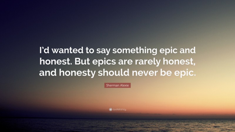 Sherman Alexie Quote: “I’d wanted to say something epic and honest. But epics are rarely honest, and honesty should never be epic.”