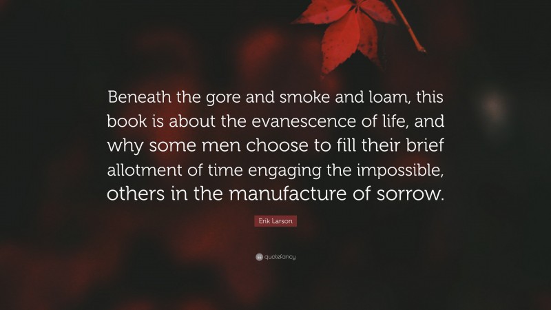 Erik Larson Quote: “Beneath the gore and smoke and loam, this book is about the evanescence of life, and why some men choose to fill their brief allotment of time engaging the impossible, others in the manufacture of sorrow.”