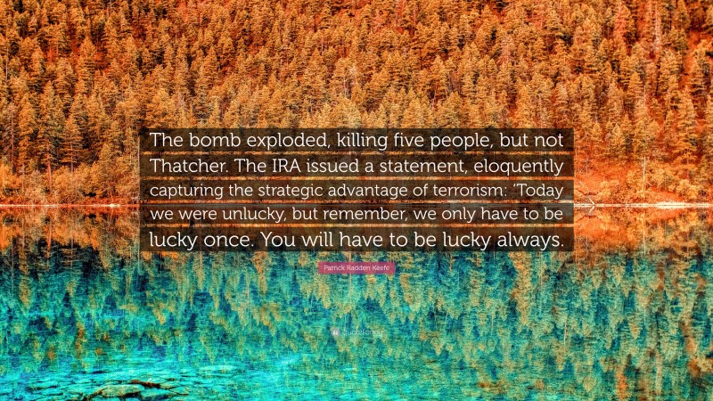 Patrick Radden Keefe Quote: “The bomb exploded, killing five people, but not Thatcher. The IRA issued a statement, eloquently capturing the strategic advantage of terrorism: ‘Today we were unlucky, but remember, we only have to be lucky once. You will have to be lucky always.”