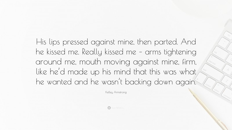 Kelley Armstrong Quote: “His lips pressed against mine, then parted. And he kissed me. Really kissed me – arms tightening around me, mouth moving against mine, firm, like he’d made up his mind that this was what he wanted and he wasn’t backing down again.”