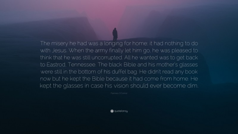 Flannery O'Connor Quote: “The misery he had was a longing for home; it had nothing to do with Jesus. When the army finally let him go, he was pleased to think that he was still uncorrupted. All he wanted was to get back to Eastrod, Tennessee. The black Bible and his mother’s glasses were still in the bottom of his duffel bag. He didn’t read any book now but he kept the Bible because it had come from home. He kept the glasses in case his vision should ever become dim.”