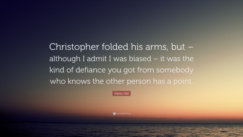 Alexis Hall Quote: “Christopher folded his arms, but – although I admit I was biased – it was the kind of defiance you got from somebody who knows the other person has a point.”