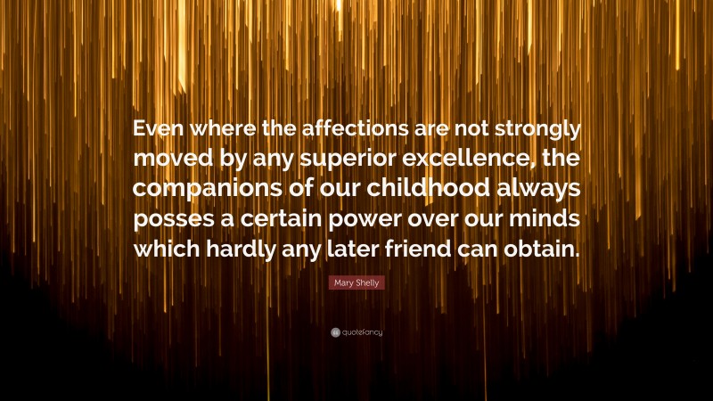 Mary Shelly Quote: “Even where the affections are not strongly moved by any superior excellence, the companions of our childhood always posses a certain power over our minds which hardly any later friend can obtain.”