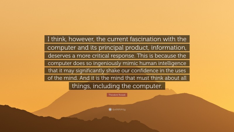 Theodore Roszak Quote: “I think, however, the current fascination with the computer and its principal product, information, deserves a more critical response. This is because the computer does so ingeniously mimic human intelligence that it may significantly shake our confidence in the uses of the mind. And it is the mind that must think about all things, including the computer.”