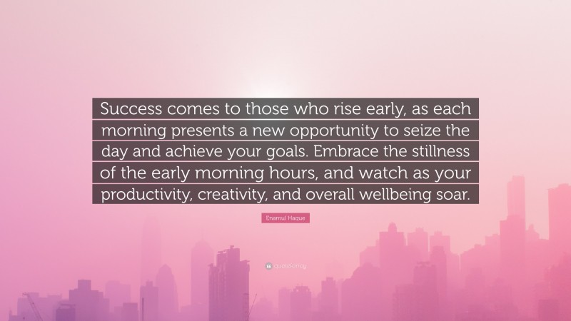 Enamul Haque Quote: “Success comes to those who rise early, as each morning presents a new opportunity to seize the day and achieve your goals. Embrace the stillness of the early morning hours, and watch as your productivity, creativity, and overall wellbeing soar.”
