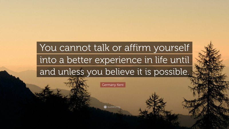Germany Kent Quote: “You cannot talk or affirm yourself into a better experience in life until and unless you believe it is possible.”