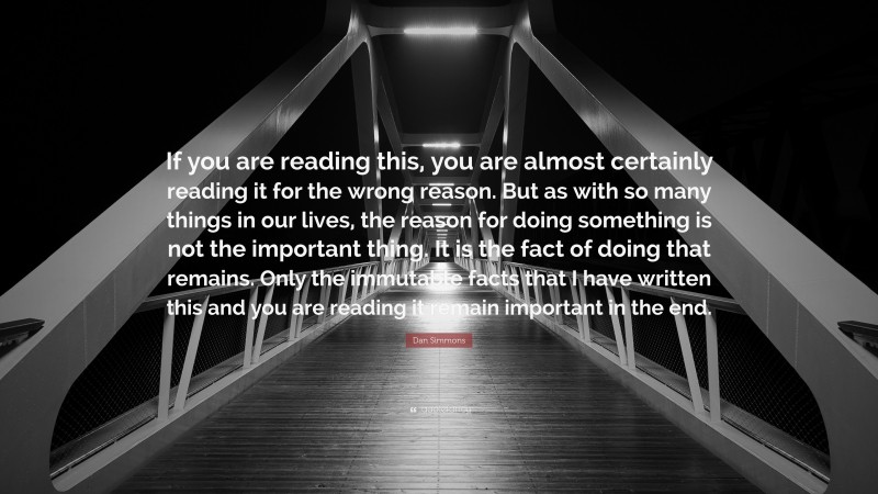 Dan Simmons Quote: “If you are reading this, you are almost certainly reading it for the wrong reason. But as with so many things in our lives, the reason for doing something is not the important thing. It is the fact of doing that remains. Only the immutable facts that I have written this and you are reading it remain important in the end.”