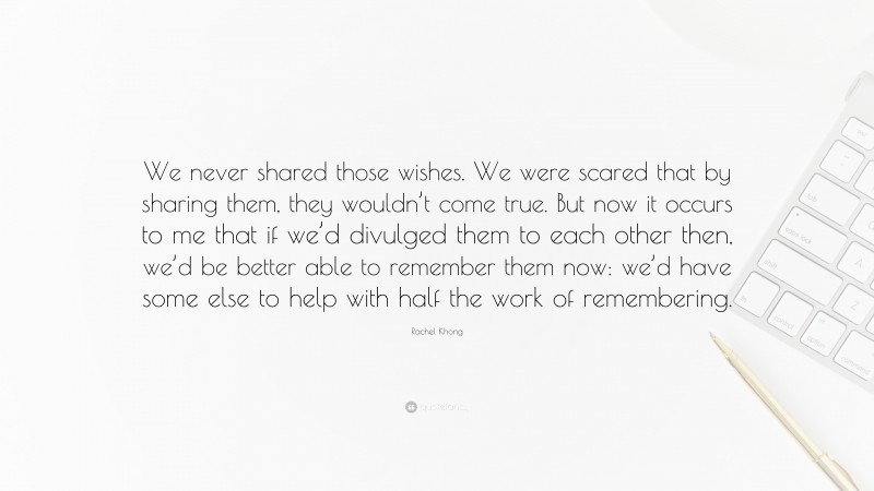 Rachel Khong Quote: “We never shared those wishes. We were scared that by sharing them, they wouldn’t come true. But now it occurs to me that if we’d divulged them to each other then, we’d be better able to remember them now: we’d have some else to help with half the work of remembering.”