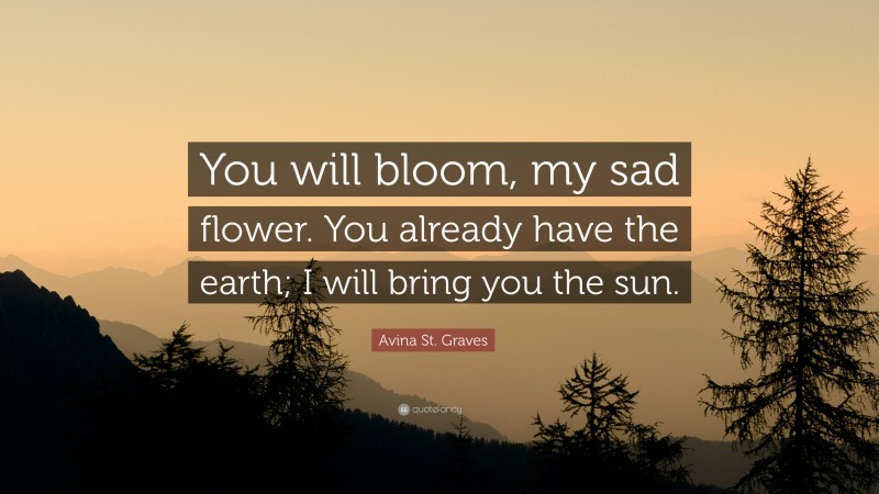 Avina St. Graves Quote: “You will bloom, my sad flower. You already have the earth; I will bring you the sun.”