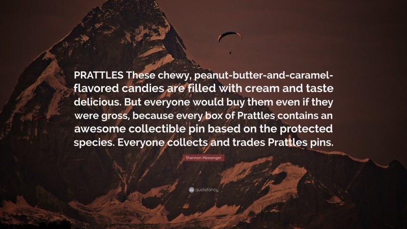 Shannon Messenger Quote: “PRATTLES These chewy, peanut-butter-and-caramel-flavored candies are filled with cream and taste delicious. But everyone would buy them even if they were gross, because every box of Prattles contains an awesome collectible pin based on the protected species. Everyone collects and trades Prattles pins.”